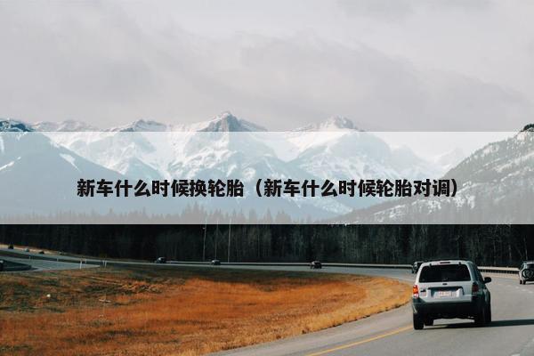 新车什么时候换轮胎（新车什么时候轮胎对调）