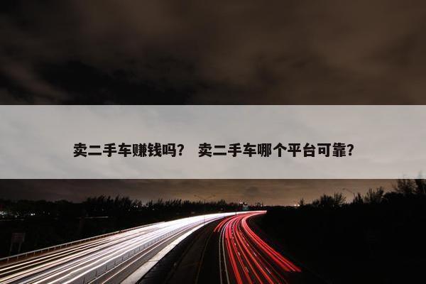 卖二手车赚钱吗？ 卖二手车哪个平台可靠？