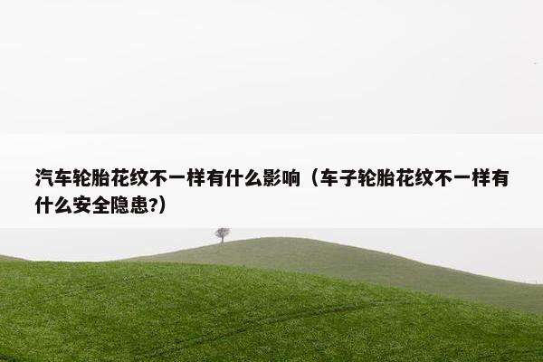 汽车轮胎花纹不一样有什么影响（车子轮胎花纹不一样有什么安全隐患?）