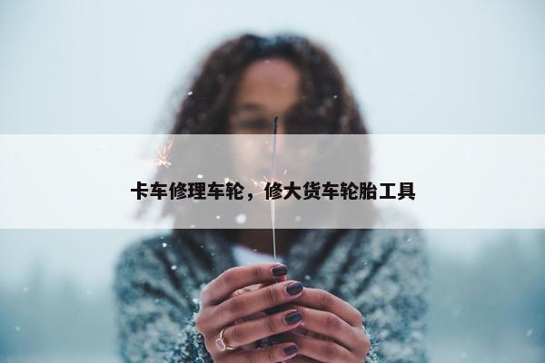 卡车修理车轮，修大货车轮胎工具
