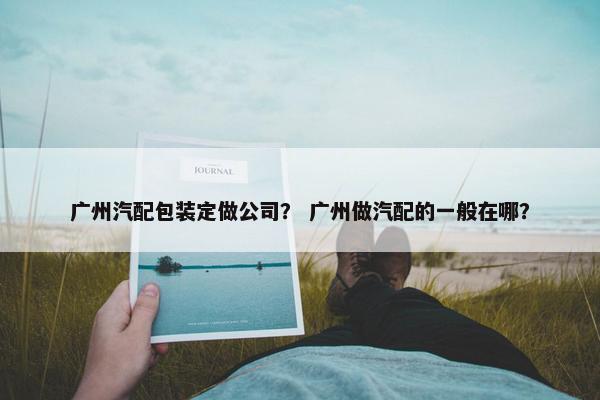 广州汽配包装定做公司？ 广州做汽配的一般在哪？