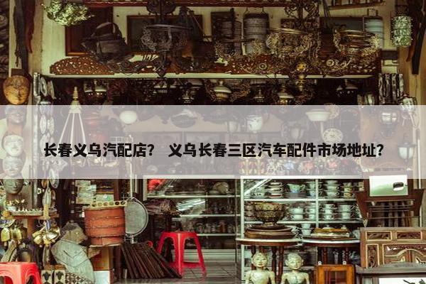 长春义乌汽配店？ 义乌长春三区汽车配件市场地址？