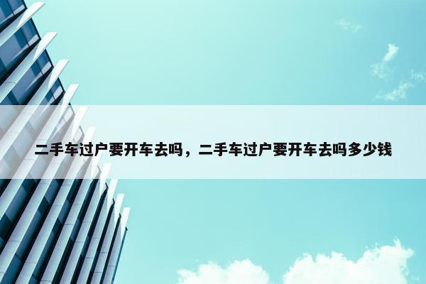二手车过户要开车去吗，二手车过户要开车去吗多少钱