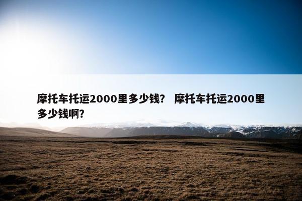 摩托车托运2000里多少钱？ 摩托车托运2000里多少钱啊？