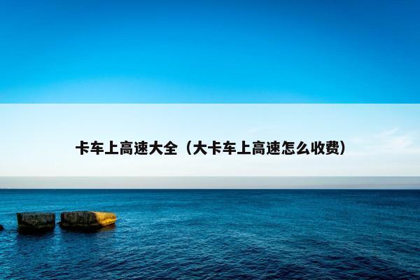 卡车上高速大全（大卡车上高速怎么收费）