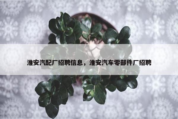 淮安汽配厂招聘信息，淮安汽车零部件厂招聘