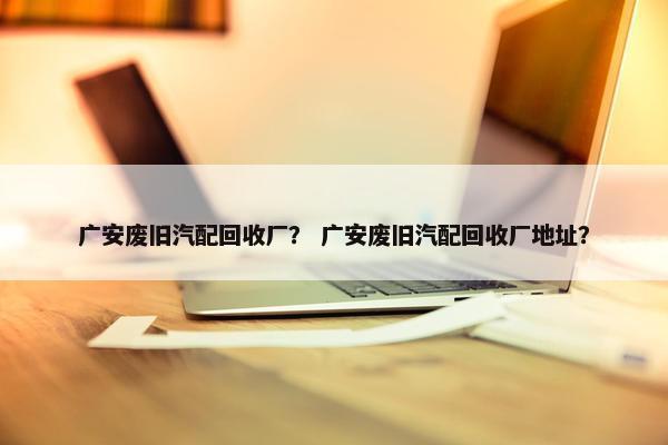 广安废旧汽配回收厂？ 广安废旧汽配回收厂地址？
