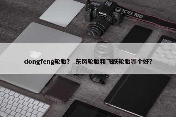 dongfeng轮胎？ 东风轮胎和飞跃轮胎哪个好？